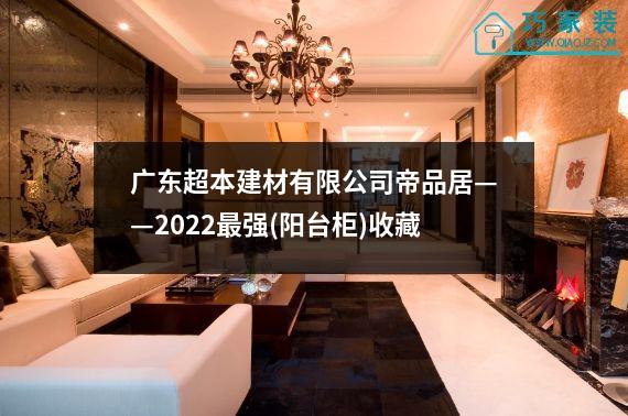 广东超本建材有限公司帝品居——2022最强(阳台柜)收藏