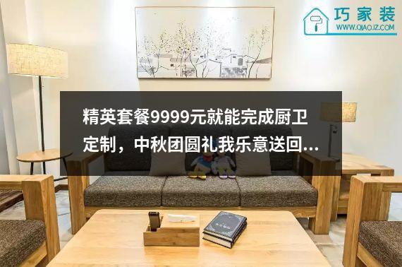 精英套餐9999元就能完成厨卫定制，中秋团圆礼我乐意送回家。